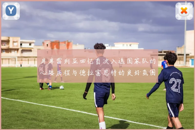库库雷利亚回忆首次入选国家队的心路历程与德拉富恩特的良好氛围