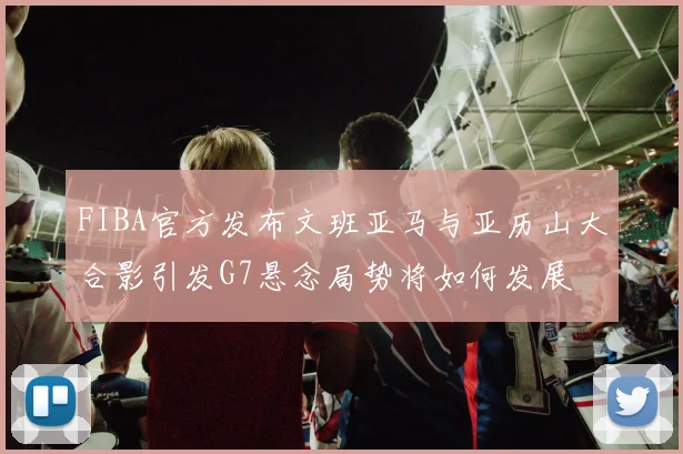FIBA官方发布文班亚马与亚历山大合影引发G7悬念局势将如何发展