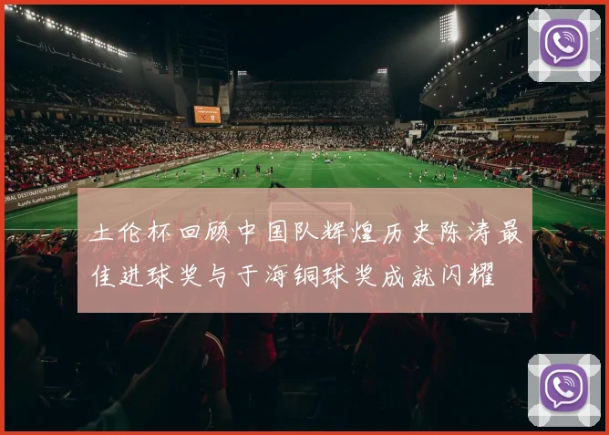 土伦杯回顾中国队辉煌历史陈涛最佳进球奖与于海铜球奖成就闪耀