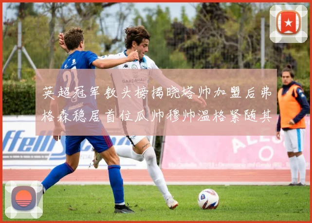 英超冠军教头榜揭晓塔帅加盟后弗格森稳居首位瓜帅穆帅温格紧随其后