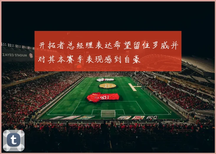开拓者总经理表达希望留住罗威并对其本赛季表现感到自豪