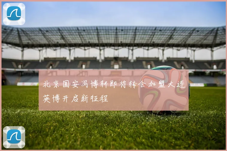 北京国安冯博轩即将转会加盟大连英博开启新征程