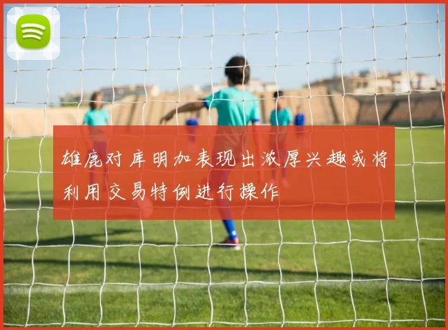 雄鹿对库明加表现出浓厚兴趣或将利用交易特例进行操作