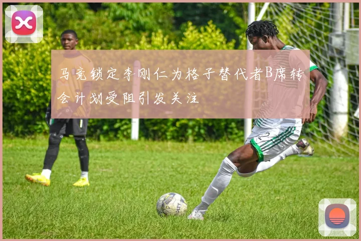 马竞锁定李刚仁为格子替代者B席转会计划受阻引发关注