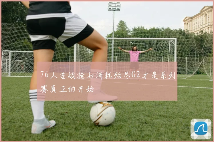 76人苦战抢七消耗殆尽G2才是系列赛真正的开始