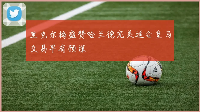 里克尔梅盛赞哈兰德完美适合皇马交易早有预谋