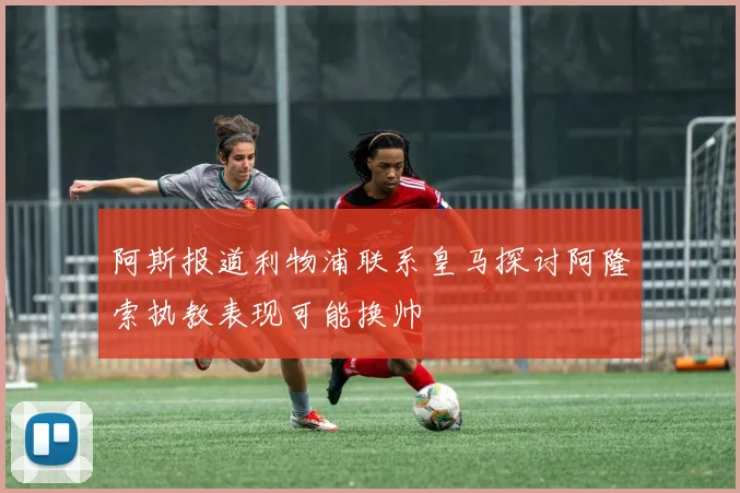 阿斯报道利物浦联系皇马探讨阿隆索执教表现可能换帅