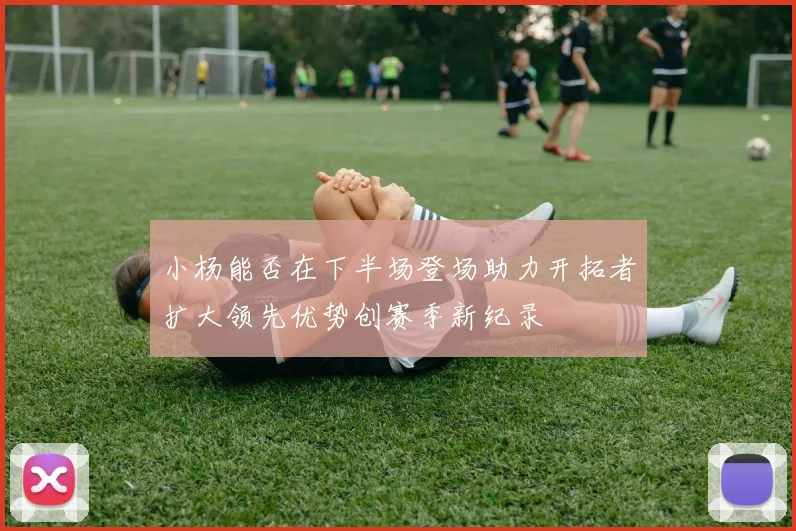 小杨能否在下半场登场助力开拓者扩大领先优势创赛季新纪录