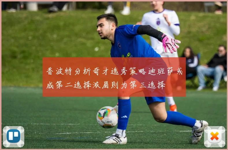 香波特分析奇才选秀策略迪班萨或成第二选择浓眉则为第三选择