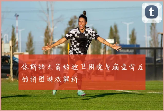 休斯顿火箭的控卫困境与崩盘背后的拼图游戏解析