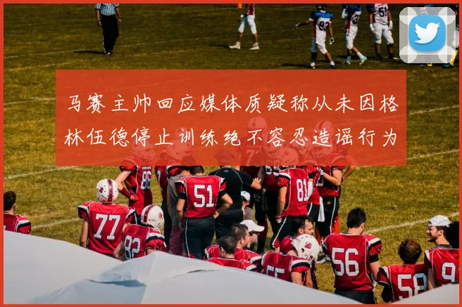 马赛主帅回应媒体质疑称从未因格林伍德停止训练绝不容忍造谣行为