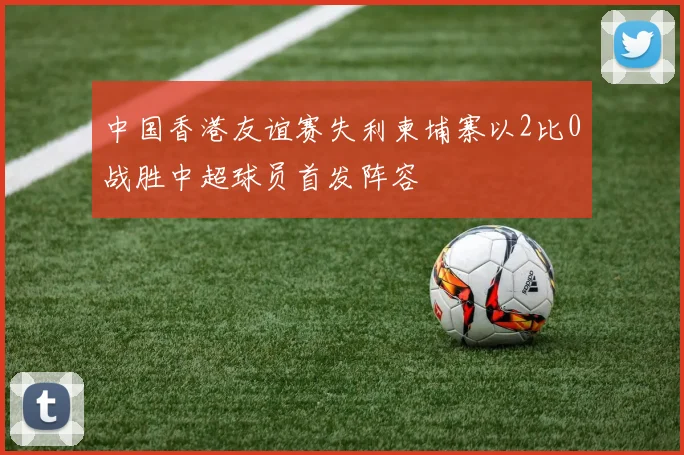 中国香港友谊赛失利柬埔寨以2比0战胜中超球员首发阵容