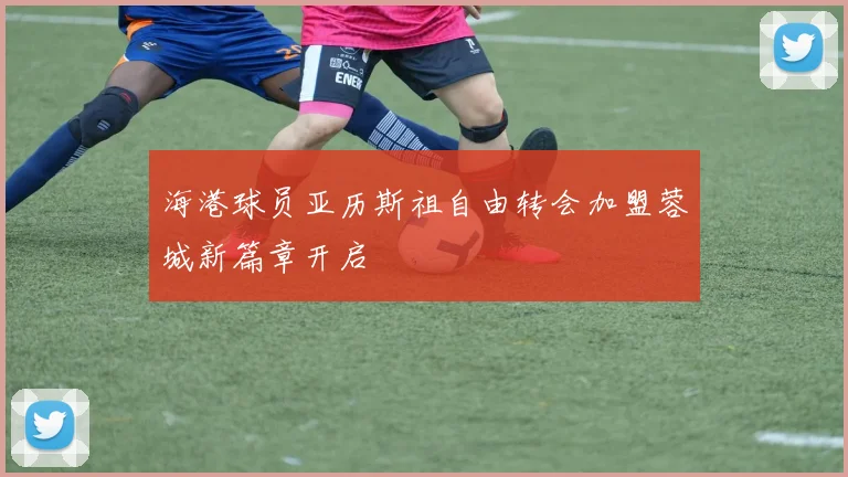 海港球员亚历斯祖自由转会加盟蓉城新篇章开启