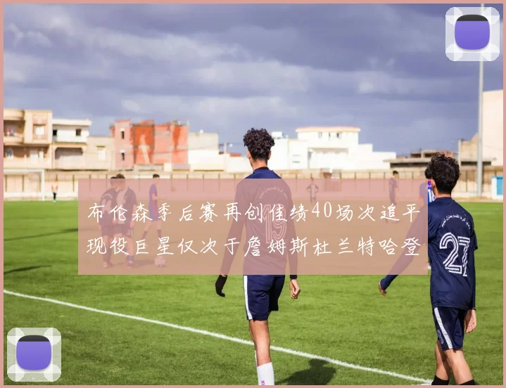 布伦森季后赛再创佳绩40场次追平现役巨星仅次于詹姆斯杜兰特哈登