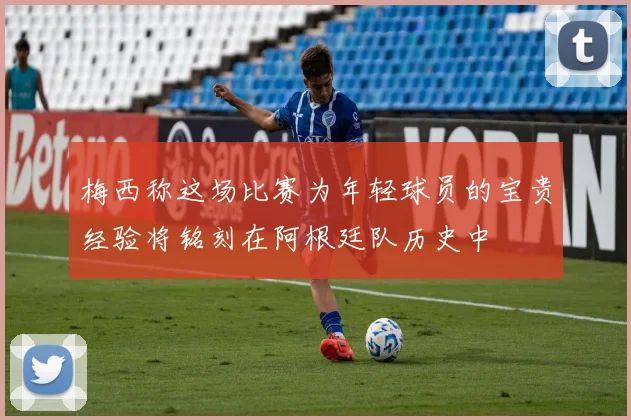 梅西称这场比赛为年轻球员的宝贵经验将铭刻在阿根廷队历史中