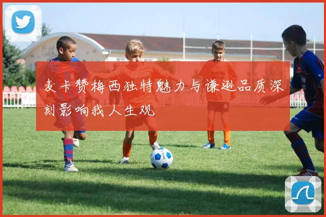 麦卡赞梅西独特魅力与谦逊品质深刻影响我人生观